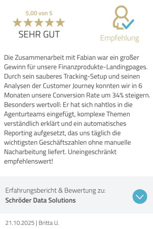 Testimonial von Britta Uher: Die Zusammenarbeit mit Fabian war ein großer Gewinn für unsere Finanzprodukte-Landingpages. Durch sein sauberes Tracking-Setup und seinen Analysen der Customer Journey konnten wir in 6 Monaten unsere Conversion Rate um 34% steigern. Besonders wertvoll: Er hat sich nahtlos in die Agenturteams eingefügt, komplexe Themen verständlich erklärt und ein automatisches Reporting aufgesetzt, das uns täglich die wichtigsten Geschäftszahlen ohne manuelle Nacharbeitung liefert. Uneingeschränkt empfehlenswert!
