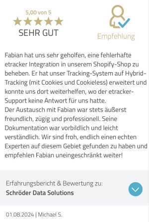 Testimonial von Michael Schuhmacher: Fabian hat uns sehr geholfen, eine fehlerhafte etracker Integration in unserem Shopify-Shop zu beheben. Er hat unser Tracking-System auf Hybrid-Tracking (mit Cookies und Cookieless) erweitert und konnte uns dort weiterhelfen, wo der etracker-Support keine Antwort für uns hatte.
Der Austausch mit Fabian war stets äußerst freundlich, zügig und professionell. Seine Dokumentation war vorbildlich und leicht verständlich. Wir sind froh, endlich einen echten Experten auf diesem Gebiet gefunden zu haben und empfehlen Fabian uneingeschränkt weiter!
